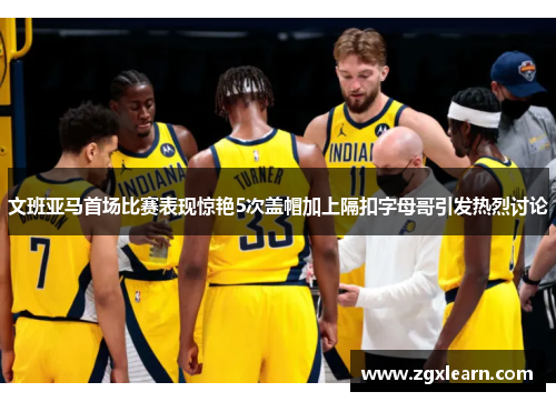 文班亚马首场比赛表现惊艳5次盖帽加上隔扣字母哥引发热烈讨论